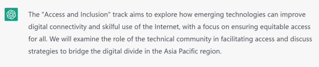 ChatGPT Explaination: The Access and Inclusion track aims to explore how emerging technologies can improve digital connectivity and skilful use of the Internet, with a focus on ensuring equitable access for all.   We will examine the role of the technical community in facilitating access and discuss strategies to bridge the digital divide in the Asia Pacific region.