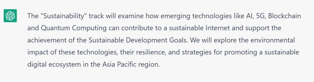 Chat GPT Explanation: The Sustainability track will examine how emerging technologies like AI, 5G, Blockchain and Quantum Computing can contribute to a sustainable Internet and support the achievement of the Sustainable Development Goals. We will explore the environmental impact of these technologies, their resilience, and strategies for promoting a sustinable digital ecosystem in the Asia Pacific region.