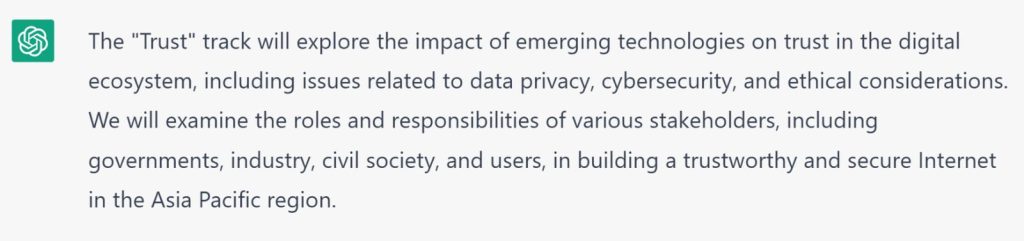 ChatGPT Explanation: The Trust track will explore the impact of emerging technologies on trust int he digital ecosystem, including issues related to data privacy, cybersecurity, and ethical considerations. We will examine the roles and responsibilities of various stakeholders, including governments, industry, civil society, and users, in building a trustworthy and secure Internet in the Asia Pacific region.